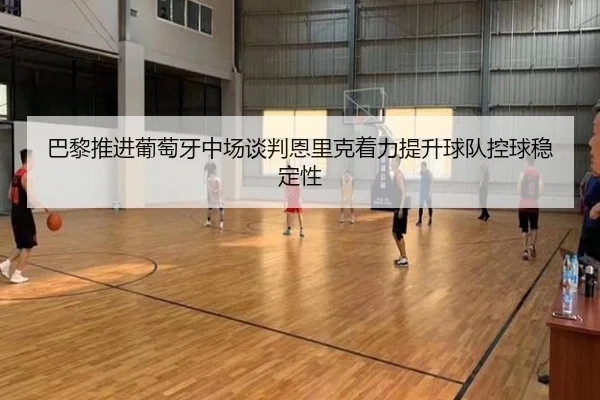 巴黎推进葡萄牙中场谈判恩里克着力提升球队控球稳定性